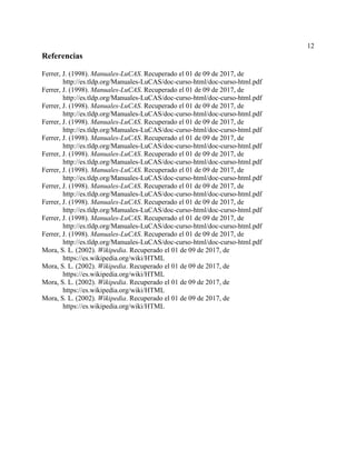 12
Referencias
Ferrer, J. (1998). Manuales-LuCAS. Recuperado el 01 de 09 de 2017, de
http://es.tldp.org/Manuales-LuCAS/doc-curso-html/doc-curso-html.pdf
Ferrer, J. (1998). Manuales-LuCAS. Recuperado el 01 de 09 de 2017, de
http://es.tldp.org/Manuales-LuCAS/doc-curso-html/doc-curso-html.pdf
Ferrer, J. (1998). Manuales-LuCAS. Recuperado el 01 de 09 de 2017, de
http://es.tldp.org/Manuales-LuCAS/doc-curso-html/doc-curso-html.pdf
Ferrer, J. (1998). Manuales-LuCAS. Recuperado el 01 de 09 de 2017, de
http://es.tldp.org/Manuales-LuCAS/doc-curso-html/doc-curso-html.pdf
Ferrer, J. (1998). Manuales-LuCAS. Recuperado el 01 de 09 de 2017, de
http://es.tldp.org/Manuales-LuCAS/doc-curso-html/doc-curso-html.pdf
Ferrer, J. (1998). Manuales-LuCAS. Recuperado el 01 de 09 de 2017, de
http://es.tldp.org/Manuales-LuCAS/doc-curso-html/doc-curso-html.pdf
Ferrer, J. (1998). Manuales-LuCAS. Recuperado el 01 de 09 de 2017, de
http://es.tldp.org/Manuales-LuCAS/doc-curso-html/doc-curso-html.pdf
Ferrer, J. (1998). Manuales-LuCAS. Recuperado el 01 de 09 de 2017, de
http://es.tldp.org/Manuales-LuCAS/doc-curso-html/doc-curso-html.pdf
Ferrer, J. (1998). Manuales-LuCAS. Recuperado el 01 de 09 de 2017, de
http://es.tldp.org/Manuales-LuCAS/doc-curso-html/doc-curso-html.pdf
Ferrer, J. (1998). Manuales-LuCAS. Recuperado el 01 de 09 de 2017, de
http://es.tldp.org/Manuales-LuCAS/doc-curso-html/doc-curso-html.pdf
Ferrer, J. (1998). Manuales-LuCAS. Recuperado el 01 de 09 de 2017, de
http://es.tldp.org/Manuales-LuCAS/doc-curso-html/doc-curso-html.pdf
Mora, S. L. (2002). Wikipedia. Recuperado el 01 de 09 de 2017, de
https://es.wikipedia.org/wiki/HTML
Mora, S. L. (2002). Wikipedia. Recuperado el 01 de 09 de 2017, de
https://es.wikipedia.org/wiki/HTML
Mora, S. L. (2002). Wikipedia. Recuperado el 01 de 09 de 2017, de
https://es.wikipedia.org/wiki/HTML
Mora, S. L. (2002). Wikipedia. Recuperado el 01 de 09 de 2017, de
https://es.wikipedia.org/wiki/HTML
 