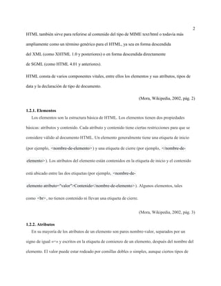 2
HTML también sirve para referirse al contenido del tipo de MIME text/html o todavía más
ampliamente como un término genérico para el HTML, ya sea en forma descendida
del XML (como XHTML 1.0 y posteriores) o en forma descendida directamente
de SGML (como HTML 4.01 y anteriores).
HTML consta de varios componentes vitales, entre ellos los elementos y sus atributos, tipos de
data y la declaración de tipo de documento.
(Mora, Wikipedia, 2002, pág. 2)
1.2.1. Elementos
Los elementos son la estructura básica de HTML. Los elementos tienen dos propiedades
básicas: atributos y contenido. Cada atributo y contenido tiene ciertas restricciones para que se
considere válido al documento HTML. Un elemento generalmente tiene una etiqueta de inicio
(por ejemplo, <nombre-de-elemento>) y una etiqueta de cierre (por ejemplo, </nombre-de-
elemento>). Los atributos del elemento están contenidos en la etiqueta de inicio y el contenido
está ubicado entre las dos etiquetas (por ejemplo, <nombre-de-
elemento atributo="valor">Contenido</nombre-de-elemento>). Algunos elementos, tales
como <br>, no tienen contenido ni llevan una etiqueta de cierre.
(Mora, Wikipedia, 2002, pág. 3)
1.2.2. Atributos
En su mayoría de los atributos de un elemento son pares nombre-valor, separados por un
signo de igual «=» y escritos en la etiqueta de comienzo de un elemento, después del nombre del
elemento. El valor puede estar rodeado por comillas dobles o simples, aunque ciertos tipos de
 