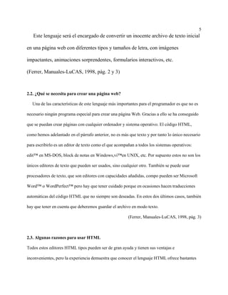 5
Este lenguaje será el encargado de convertir un inocente archivo de texto inicial
en una página web con diferentes tipos y tamaños de letra, con imágenes
impactantes, animaciones sorprendentes, formularios interactivos, etc.
(Ferrer, Manuales-LuCAS, 1998, pág. 2 y 3)
2.2. ¿Qué se necesita para crear una página web?
Una de las características de este lenguaje más importantes para el programador es que no es
necesario ningún programa especial para crear una página Web. Gracias a ello se ha conseguido
que se puedan crear páginas con cualquier ordenador y sistema operativo. El código HTML,
como hemos adelantado en el párrafo anterior, no es más que texto y por tanto lo único necesario
para escribirlo es un editor de texto como el que acompañan a todos los sistemas operativos:
edit™ en MS-DOS, block de notas en Windows,vi™en UNIX, etc. Por supuesto estos no son los
únicos editores de texto que pueden ser usados, sino cualquier otro. También se puede usar
procesadores de texto, que son editores con capacidades añadidas, compo pueden ser Microsoft
Word™ o WordPerfect™ pero hay que tener cuidado porque en ocasiones hacen traducciones
automáticas del código HTML que no siempre son deseadas. En estos dos últimos casos, también
hay que tener en cuenta que deberemos guardar el archivo en modo texto.
(Ferrer, Manuales-LuCAS, 1998, pág. 3)
2.3. Algunas razones para usar HTML
Todos estos editores HTML tipos pueden ser de gran ayuda y tienen sus ventajas e
inconvenientes, pero la experiencia demuestra que conocer el lenguaje HTML ofrece bastantes
 