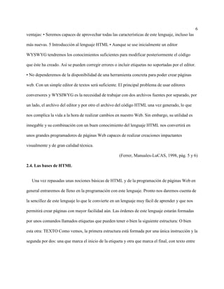 6
ventajas: • Seremos capaces de aprovechar todas las características de este lenguaje, incluso las
más nuevas. 5 Introducción al lenguaje HTML • Aunque se use inicialmente un editor
WYSWYG tendremos los conocimientos suficientes para modificar posteriormente el código
que éste ha creado. Así se pueden corregir errores o incluir etiquetas no soportadas por el editor.
• No dependeremos de la disponibilidad de una herramienta concreta para poder crear páginas
web. Con un simple editor de textos será suficiente. El principal problema de usar editores
conversores y WYSIWYG es la necesidad de trabajar con dos archivos fuentes por separado, por
un lado, el archivo del editor y por otro el archivo del código HTML una vez generado, lo que
nos complica la vida a la hora de realizar cambios en nuestro Web. Sin embargo, su utilidad es
innegable y su combinación con un buen conocimiento del lenguaje HTML nos convertirá en
unos grandes programadores de páginas Web capaces de realizar creaciones impactantes
visualmente y de gran calidad técnica.
(Ferrer, Manuales-LuCAS, 1998, pág. 5 y 6)
2.4. Las bases de HTML
Una vez repasadas unas nociones básicas de HTML y de la programación de páginas Web en
general entraremos de lleno en la programación con este lenguaje. Pronto nos daremos cuenta de
la sencillez de este lenguaje lo que le convierte en un lenguaje muy fácil de aprender y que nos
permitirá crear páginas con mayor facilidad aún. Las órdenes de este lenguaje estarán formadas
por unos comandos llamados etiquetas que pueden tener o bien la siguiente estructura: O bien
esta otra: TEXTO Como vemos, la primera estructura está formada por una única instrucción y la
segunda por dos: una que marca el inicio de la etiqueta y otra que marca el final, con texto entre
 