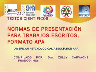 1
UNIDAD IV.
TEXTOS CIENTIFICOS.
NORMAS DE PRESENTACIÓN
PARA TRABAJOS ESCRITOS,
FORMATO APA
AMERICAN PSYCHOLOGICAL ASSOCIATION APA
COMPILADO POR: Dra. ZULLY CARVACHE
FRANCO, MSc.
 