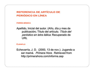 referencia de artículo de
periódico en línea
forma básicaforma básicaforma básicaforma básica
Apellido, Inicial del autor. (Año, día y mes deApellido, Inicial del autor. (Año, día y mes deApellido, Inicial del autor. (Año, día y mes deApellido, Inicial del autor. (Año, día y mes de
publicaciónpublicaciónpublicaciónpublicación).).).). Título del artículo.Título del artículo.Título del artículo.Título del artículo. Título delTítulo delTítulo delTítulo del
periódico en letra itálicaperiódico en letra itálicaperiódico en letra itálicaperiódico en letra itálica. Recuperado de. Recuperado de. Recuperado de. Recuperado deperiódico en letra itálicaperiódico en letra itálicaperiódico en letra itálicaperiódico en letra itálica. Recuperado de. Recuperado de. Recuperado de. Recuperado de
URLURLURLURL
Ejemplo
Echevarría, J. D. (2000,Echevarría, J. D. (2000,Echevarría, J. D. (2000,Echevarría, J. D. (2000, 13 de nov.). Jugando a13 de nov.). Jugando a13 de nov.). Jugando a13 de nov.). Jugando a
ser mamá.ser mamá.ser mamá.ser mamá. Primera HoraPrimera HoraPrimera HoraPrimera Hora . Retrieved from. Retrieved from. Retrieved from. Retrieved from
http://primerahora.com/informe.asphttp://primerahora.com/informe.asphttp://primerahora.com/informe.asphttp://primerahora.com/informe.asp
 
