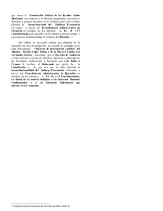 que marca la Constitución Política de los Estados Unidos
Mexicanos con respecto a la libertad, propiedades, posesión o
derechos a quienes resulten ser los titulares, por lo que se debe
decretar la Inconstitucional del Embargo Precautorio
efectuado a través del Procedimiento Administrativo de
Ejecución en términos de los artículos 1, 14, 16 y 17
Constitucionales, de acuerdo con los motivos, circunstancias y
exposiciones fundamentadas en términos del Derecho. 14
Por último es necesario señalar que después de la
ejecución de esta investigación de acuerdo lo señalado en la
obra denominada “Técnicas de Investigación Jurídica” del
Maestro Rosalío López Durán y de la Maestra Sandra Luz
Hernández Estévez determiné que el Derecho de Audiencia
se hace efectivo a través del ejercicio oportuno y adecuado de
las facultades, atribuciones y funciones que cada Poder u
Órgano le confiere al Gobernado por medio de la
Constitución, y es por eso que se debe decretar la
Inconstitucionalidad del Embargo Precautorio efectuado a
través del Procedimiento Administrativo de Ejecución en
términos de los artículos. 1, 14, 16 y 17 Constitucionales,
en virtud de su notoria violación a los Derechos Humanos
Fundamentales y a las Garantías Individuales que
marcan la Ley Suprema.
14 Código Fiscal de laFederación, Ed. ISEF,México2012, p.202-231
 