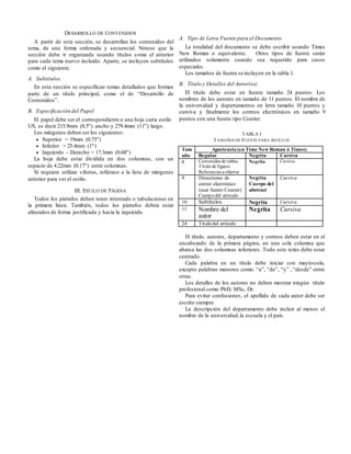 DESARROLLO DE CONTENIDOS
A partir de esta sección, se desarrollan los contenidos del
tema, de una forma ordenada y secuencial. Nótese que la
sección debe ir organizada usando títulos como el anterior
para cada tema nuevo incluido. Aparte, se incluyen subtítulos
como el siguiente.
A. Subtítulos
En esta sección se especifican temas detallados que forman
parte de un titulo principal, como el de “Desarrollo de
Contenidos”.
B. Especificación del Papel
El papel debe ser el correspondiente a una hoja carta estilo
US, es decir 215.9mm (8.5") ancho y 279.4mm (11") largo.
Los márgenes deben ser los siguientes:
 Superior = 19mm (0.75")
 Inferior = 25.4mm (1")
 Izquierdo – Derecho = 17.3mm (0.68")
La hoja debe estar dividida en dos columnas, con un
espacio de 4.22mm (0.17") entre columnas.
Si requiere utilizar viñetas, refiérase a la lista de márgenes
anterior para ver el estilo.
III. ESTILO DE PÁGINA
Todos los párrafos deben tener intentado o tabulaciones en
la primera línea. También, todos los párrafos deben estar
alineados de forma justificada y hacia la izquierda.
A. Tipo de Letra Fuente para el Documento
La totalidad del documento se debe escribir usando Times
New Roman o equivalente. Otros tipos de fuente serán
utilizados solamente cuando sea requerido para casos
especiales.
Los tamaños de fuente se incluyen en la tabla 1.
B. Título y Detalles del Autor(es)
El título debe estar en fuente tamaño 24 puntos. Los
nombres de los autores en tamaño de 11 puntos. El nombre de
la universidad y departamentos en letra tamaño 10 puntos y
cursiva y finalmente los correos electrónicos en tamaño 9
puntos con una fuente tipo Courier.
TABLA I
TAMAÑOS DE FUENTE PARA ARTÍCULOS
Tam
año
Apariencia (en Time New Roman ó Times)
Regular Negrita Cursiva
8 Contenidos de tablas
Título de figures
Referencias a objetos
Negrita Cursiva
9 Direcciones de
correo electrónico
(usar fuente Courier)
Cuerpo del articulo
Negrita
Cuerpo del
abstract
Cursiva
10 Subtítulos Negrita Cursiva
11 Nombre del
autor
Negrita Cursiva
24 Título del artículo
El título, autores, departamento y correos deben estar en el
encabezado de la primera página, en una sola columna que
abarca las dos columnas inferiores. Todo este texto debe estar
centrado.
Cada palabra en un título debe iniciar con mayúscula,
excepto palabras menores como: “a”, “de”, “y” , “desde” entre
otras.
Los detalles de los autores no deben mostrar ningún título
profesional como PhD, MSc, Dr.
Para evitar confusiones, el apellido de cada autor debe ser
escrito siempre.
La descripción del departamento debe incluir al menos el
nombre de la universidad,la escuela y el país.
 