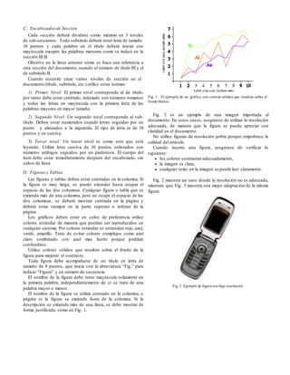 C. Encabezadosde Sección
Cada sección deberá dividirse como máximo en 3 niveles
de sub-secciones. Todo subtitulo deberá tener letra de tamaño
10 puntos y cada palabra en el título deberá iniciar con
mayúscula excepto las palabras menores como se indicó en la
sección III.B.
Observe en la línea anterior cómo se hace una referencia a
otra sección del documento, usando el número de título III y el
de subtitulo B.
Cuando necesite crear varios niveles de sección en el
documento (título, subtitulo, etc.) utilice estas normas:
1) Primer Nivel: El primer nivel corresponde al de título,
por tanto debe estar centrado, indexado con números romanos
y todas las letras en mayúscula con la primera letra de las
palabras mayores en mayor tamaño.
2) Segundo Nivel: Un segundo nivel corresponde al sub-
título. Deben estar numerados usando letras seguidas por un
punto y alineados a la izquierda. El tipo de letra es de 10
puntos y en cursiva.
3) Tercer nivel: Un tercer nivel es como este que está
leyendo. Utiliza letra cursiva de 10 puntos enlistados con
números arábigos seguidos por un paréntesis. El cuerpo del
ítem debe estar inmediatamente después del encabezado, sin
saltos de línea.
D. Figuras y Tablas
Las figuras y tablas deben estar centradas en la columna. Si
la figura es muy larga, se puede extender hasta ocupar el
espacio de las dos columnas. Cualquier figura o tabla que se
extienda más de una columna, pero no ocupe el espacio de las
dos columnas, se deberá mostrar centrada en la página y
deberá estar siempre en la parte superior o inferior de la
página.
Los gráficos deben estar en color, de preferencia utilice
colores estándar de manera que puedan ser reproducidos en
cualquier sistema. Por colores estándar se entienden rojo, azul,
verde, amarillo. Trate de evitar colores complejos como azul
claro combinado con azul mas fuerte porque podrían
confundirse.
Utilice colores sólidos que resalten sobre el fondo de la
figura para mejorar el contraste.
Toda figura debe acompañarse de un título en letra de
tamaño de 8 puntos, que inicia con la abreviatura “Fig.” para
indicar “Figura” y un número de secuencia.
El nombre de la figura debe tener mayúscula solamente en
la primera palabra, independientemente de si se trata de una
palabra mayor o menor.
El nombre de la figura se utiliza centrado en la columna, o
página si la figura se extiende fuera de la columna. Si la
descripción se extiende más de una línea, se debe mostrar de
forma justificada, como en Fig. 1.
Fig. 1 El ejemplo de un gráfico con colores sólidos que resaltan sobre el
fondo blanco.
Fig. 2 es un ejemplo de una imagen importada al
documento. En estos casos, asegúrese de utilizar la resolución
adecuada, de manera que la figura se pueda apreciar con
claridad en el documento.
No utilice figuras de resolución pobre porque empobrece la
calidad del artículo.
Cuando inserte una figura, asegúrese de verificar lo
siguiente:
 los colores contrastan adecuadamente,
 la imagen es clara,
 cualquier texto en la imagen se puede leer claramente.
Fig. 2 muestra un caso donde la resolución no es adecuada,
mientras que Fig. 3 muestra una mejor adaptación de la misma
figura.
Fig. 2 Ejemplo de figura con baja resolución
 