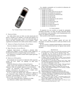 Fig. 3 Ejemplo de figura con buena resolución
E. Títulos de Tablas
Las tablas deben tener un título con letra mayúscula de 8
puntos, centrado en la columna y con letra más grande en el
inicio de cada palabra mayor. Antes de la línea del título, se
incluye una línea centrada donde se usa la palabra “Tabla”
seguida de la numeración de la tabla usando números romanos.
F. Números de Página,Encabezadosy Pie de Página
Estos tres elementos no deben ser utilizados.
G. Hiper-Vínculosy Accesos Directos
Cualquier hiper-vínculo o referencia a Internet debe
escribirse por completo. Es decir, escribir el URL complete de
la ubicación del recurso en lugar de dejar accesos directos.
Las referencias se escriben usando fuente regular igual que
el resto del artículo.
H. Referencias bibliográficas
El encabezado de la sección de referencias debe seguir las
normas del nivel “título” sin embargo, no debe tener
numeración.
Todas las referencias se hacen en letra de 8 puntos.
Utilice cursiva para distinguir los diferentes campos de la
referencia. Utilice los ejemplos adjuntos en este documento.
Todas las referencias están numeradas con números
arábigos consecutivos que inician en 1 y siempre están
encerrados en paréntesis cuadrados (p.e. [1]).
Si en el cuerpo del artículo hace referencia a alguna de
estas referencias, utilice solamente los paréntesis cuadrados y
el número correspondiente. Nunca use términos como “ver
referencia [4]”, en su lugar use “ver [4]”.
Si son varias referencias juntas, sepárelas con comas.
Las referencias cambian según el tipo de fuente.
Los ejemplos enumerados en la sección de referencias de
este documento incluyen:
 ejemplo de un libro [1]
 ejemplo de un libro parte de una serie [2]
 ejemplo de otro artículo de revista [3]
 ejemplo de un artículo de conferencia [4]
 ejemplo de una patente [5]
 ejemplo de un sitio web [6]
 ejemplo de una página de un sitio web [7]
 ejemplo de un manual [8]
 ejemplo de una hoja de datos [9]
 ejemplo de una tesis [10]
 ejemplo de un reporte técnico [11]
 ejemplo de un estándar[12]
IV. CONCLUSIONES
El propósito de esta sección es resumir los principales
resultados discutidos a lo largo del paper. Recuerde manejar
las conclusiones como enunciados cortos fundamentados en la
teoría y los objetivos planteados.
Esta sección no tiene requisitos especiales de formato.
RECONOCIMIENTOS
Esta sección sigue el formato regular del resto del
documento. La única observación es notar que el título no está
numerado.
En esta sección se agregan agradecimientos a personas que
colaboraron en el proyecto pero que no figuran como autores
del paper.
REFERENCIAS
[1] S. M. Metev andV. P. Veiko, Laser Assisted Microtechnology, 2nd ed.,
R. M. Osgood, Jr., Ed. Berlin, Germany: Springer-Verlag, 1998.
[2] J. Breckling, Ed., The Analysis of Directional Time Series:
Applications to Wind Speed and Direction, ser. Lecture Notes in
Statistics. Berlin, Germany: Springer,1989, vol. 61.
[3] S. Zhang, C. Zhu, J. K. O. Sin, and P. K. T. Mok, “A novel ultrathin
elevatedchannel low-temperature poly-Si TFT,” IEEEElectron Device
Lett., vol. 20, pp. 569–571, Nov. 1999.
[4] M. Wegmuller, J. P. von der Weid, P. Oberson, and N. Gisin, “High
resolution fiber distributed measurements with coherent OFDR,” in
Proc. ECOC’00,2000, paper 11.3.4, p.109.
[5] R. E. Sorace, V. S. Reinhardt, and S. A. Vaughn, “High-speed digital-
to-RF converter,” U.S. Patent 5 668 842, Sept. 16, 1997.
[6] (2002)The IEEEwebsite. [Online].Available: http://www.ieee.org/
[7] M. Shell. (2002) IEEEtran homepage on CTAN. [Online]. Available:
http://www.ctan.org/tex-
archive/macros/latex/contrib/supported/IEEEtran/
[8] FLEXChip Signal Processor (MC68175/D),Motorola,1996.
[9] “PDCA12-70 datasheet,” OptoSpeedSA, Mezzovico, Switzerland.
[10] A. Karnik,“Performance ofTCP congestioncontrol with rate feedback:
TCP/ABR and rate adaptive TCP/IP,” M. Eng. thesis, Indian Institute
of Science, Bangalore, India, Jan. 1999.
[11] J. Padhye, V. Firoiu, and D. Towsley, “A stochastic model of TCP
Reno congestion avoidance and control,” Univ. of Massachusetts,
Amherst, MA, CMPSCI Tech. Rep. 99-02, 1999.
[12] Wireless LAN Medium Access Control (MAC) and Physical Layer
(PHY) Specification,IEEE Std. 802.11, 1997.
 