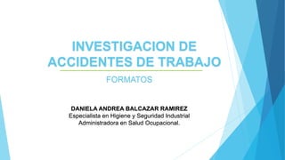 INVESTIGACION DE
ACCIDENTES DE TRABAJO
FORMATOS
DANIELA ANDREA BALCAZAR RAMIREZ
Especialista en Higiene y Seguridad Industrial
Administradora en Salud Ocupacional.
 