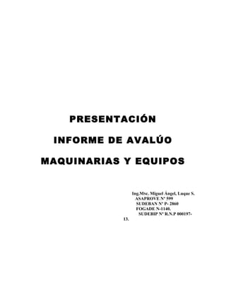 PRESENTACIÓN 
INFORME DE AVALÚO 
MAQUINARIAS Y EQUIPOS 
Ing.MSc. Miguel Ángel, Luque S. 
ASAPROVE Nº 599 
SUDEBAN Nº P- 2860 
FOGADE N-1140. 
SUDEBIP Nº R.N.P 000197- 
13. 
 