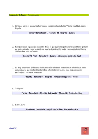 Procesador de Textos - Formato básico
1. El Casco Viejo es uno de los barrios que componen la ciudad de Vitoria, en el País Vasco,
España
Century Schoolbook L – Tamaño 22 - Negrita – Cursiva
2. Saregune es un espacio de encuentro desde el que queremos potenciar el uso libre y gratuito
de las tecnologías como herramienta para la dinamización social y comunitaria del Casco
Medieval de Vitoria-Gasteiz.
Courier 10 Pitch – Tamaño 10 - Cursiva – Alineación centrada– Azul
3. Es muy importante aprender a manejarnos con diferentes herramientas informáticas en la
actualidad, ya que nos facilitan la vida y sobre todo son básicas para mejorar nuestro
currículum y encontrar un empleo
Ubuntu – Tamaño 16 – Negrita – Alineación izquierda – Verde
4. Saregune
Purisa – Tamaño 66 – Negrita- Subrayado – Alineación Centrada – Rojo
5. Sartu- Alava
FreeSans – Tamaño 54 – Negrita – Cursiva – Subrayado - Gris
@estiTIC
 