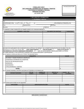 C.C. N°
PARENTESCO
FORMULARIO UNICO
DECLARACIÓN JURAMENTADA DE BIENES Y RENTAS
Y ACTIVIDAD ECONOMICA PRIVADA
PERSONA NATURAL
(LEY 190 DE 1995)
PARA ACTUALIZACION
ENTIDAD RECEPTORA
IDENTIFICADO CON: CON DOMICILIO PRINCIPAL EN:
MunicipioPaís
Dirección
1. DECLARACION JURAMENTADA
1.1. DE BIENES Y RENTAS
Departamento
YO,
Y TENIENDO COMO PARIENTES DE PRIMER GRADO DE CONSANGUINIDAD A:
C.E. T.I.
DOCUMENTO DE IDENTIDAD
Teléfonos
NOMBRES Y APELLIDOS
PARA RETIRARME
DECLARO, EN CUMPLIMIENTO DE LO DISPUESTO EN EL ARTICULO 122, INCISO 3°, DE LA CONSTITUCIÓN POLITICA DE COLOMBIA Y EN LOS
PARA TOMAR POSESION
PARA MODIFICAR LOS DATOS CONSIGNADOS PREVIAMENTE
ARTICULOS 13 Y 14 DE LA LEY 190 DE 1995,
EN FORMA PERSONAL O POR INTERPUESTA PERSONA, SON LOS QUE RELACIONO A CONTINUACION:
,QUE LOS UNICOS BIENES Y RENTAS QUE POSEO A LA FECHA,
DEPARTAMENTO
ADMINISTRATIVO DE LA
FUNCIÓN PÚBLICA
321 321
Dirección de consulta: Intranet/Publicaciones Gente IDU/Formatos/Dirección Apoyo Corporativo/ST Recursos Humanos STDO-135
TOTAL
SALDO DE
LA CUENTA
SEDE DE LA
CUENTA
VALOR
TIPO DE
CUENTA
CONCEPTO
SALARIOS Y DEMÁS INGRESOS LABORALES
CESANTIAS E INTERESES DE CESANTIAS
b) Las cuentas corrientes y de ahorro que poseo en Colombia y en el exterior son:
ARRIENDOS
GASTOS DE REPRESENTACION
HONORARIOS -
-
OTROS INGRESOS Y RENTAS
ENTIDAD FINANCIERA
NUMERO DE
LA CUENTA
TIPO DE BIEN
PARA MODIFICAR LOS DATOS CONSIGNADOS PREVIAMENTE
EN FORMA PERSONAL O POR INTERPUESTA PERSONA, SON LOS QUE RELACIONO A CONTINUACION:
a) Los ingresos y rentas que obtuve en el "último" año gravable fueron:
-
,QUE LOS UNICOS BIENES Y RENTAS QUE POSEO A LA FECHA,
-
EMPLEADOR O CONTRATANTE
$ -
c) Mis bienes patrimoniales son los siguientes:
IDENTIFICACION DEL BIEN VALOR
321 321
STDO-135
 