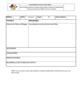 SEGUIMIENTO AL PLAN DE ÁREA
INSTITUCIÓN EDUCATIVA COLEGIO LOYOLA PARA LA CIENCIA YLA INNOVACIÓN
Creada por Resolución N° 00003 de Enero 5 de 2010.
SEMANA: FECHA: 1 de marzo Grupo: 9º2 Clases efectivas:
Temática: Metodología:
Orden de la Web y el Blogger La profesora nos dio el orden de la Web.
RECURSOS:
EVALUACIÓN:
OBSERVACIONES:
DESARROLLO DE PLANES DE APOYO:
NOTA: Si no se dicta la clase, debe aparecer la bitácora explicando el motivo del por qué no se
dicto la clase.