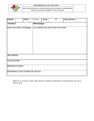 SEGUIMIENTO AL PLAN DE ÁREA
                   INSTITUCIÓN EDUCATIVA COLEGIO LOYOLA PARA LA CIENCIA YLA INNOVACIÓN
                              Creada por Resolución N° 00003 de Enero 5 de 2010.




SEMANA:             FECHA:      1 de marzo     Grupo:           9º2          Clases efectivas:

Temática:                         Metodología:

Orden de la Web y el Blogger      La profesora nos dio el orden de la Web.




RECURSOS:

EVALUACIÓN:

OBSERVACIONES:

DESARROLLO DE PLANES DE APOYO:




      NOTA: Si no se dicta la clase, debe aparecer la bitácora explicando el motivo del por qué no se
      dicto la clase.
 