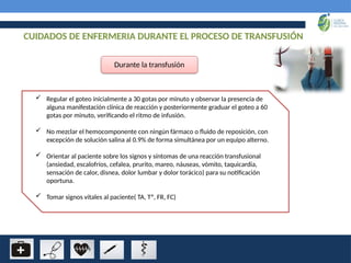 CUIDADOS DE ENFERMERIA DURANTE EL PROCESO DE TRANSFUSIÓN
Durante la transfusión
 Regular el goteo inicialmente a 30 gotas por minuto y observar la presencia de
alguna manifestación clínica de reacción y posteriormente graduar el goteo a 60
gotas por minuto, verificando el ritmo de infusión.
 No mezclar el hemocomponente con ningún fármaco o fluido de reposición, con
excepción de solución salina al 0.9% de forma simultánea por un equipo alterno.
 Orientar al paciente sobre los signos y síntomas de una reacción transfusional
(ansiedad, escalofríos, cefalea, prurito, mareo, náuseas, vómito, taquicardia,
sensación de calor, disnea, dolor lumbar y dolor torácico) para su notificación
oportuna.
 Tomar signos vitales al paciente( TA, Tº, FR, FC)
 