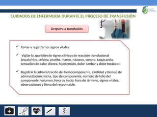 CUIDADOS DE ENFERMERIA DURANTE EL PROCESO DE TRANSFUSIÓN
Despues la transfusión
 Tomar y registrar los signos vitales.
 Vigilar la aparición de signos clínicos de reacción transfusional
(escalofríos, cefalea, prurito, mareo, náuseas, vómito, taquicardia,
sensación de calor, disnea, hipotensión, dolor lumbar y dolor torácico).
 Registrar la administración del hemocomponente, cantidad y tiempo de
administración, fecha, tipo de componente, número de folio del
componente, volumen, hora de inicio, hora de término, signos vitales,
observaciones y firma del responsable.
 