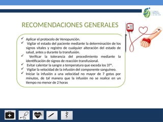 RECOMENDACIONES GENERALES
 Aplicar el protocolo de Venopunción.
 Vigilar el estado del paciente mediante la determinación de los
signos vitales y registro de cualquier alteración del estado de
salud, antes y durante la transfusión.
 Verificar la tolerancia del procedimiento mediante la
identificación de signos de reacción transfusional.
 Evitar calentar la sangre a temperatura que exceda los 37º.
 Vigilar la velocidad de la infusión del componente sanguíneo.
 Iniciar la infusión a una velocidad no mayor de 7 gotas por
minutos, de tal manera que la infusión no se realice en un
tiempo no menor de 2 horas
 