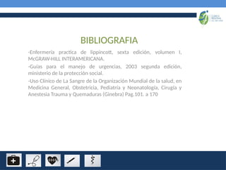 BIBLIOGRAFIA
-Enfermería practica de lippincott, sexta edición, volumen I,
McGRAW-HILL INTERAMERICANA.
-Guías para el manejo de urgencias, 2003 segunda edición,
ministerio de la protección social.
-Uso Clínico de La Sangre de la Organización Mundial de la salud, en
Medicina General, Obstetricia, Pediatría y Neonatología, Cirugía y
Anestesia Trauma y Quemaduras (Ginebra) Pag.101. a 170
 