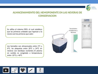 ALMACENAMIENTO DEL HEMOPONENTE EN LAS NEVERAS DE
CONSERVACION
Se utiliza el sistema FIFO, el cual establece
que las primeras unidades que ingresan a la
nevera son las primeras que salen
Los hematíes son almacenados entre 2ºC y
6ºC, las plaquetas entre 20ºC y 24ºC en
neveras con bandejas oscilantes. El plasma
en cambio es congelado a temperaturas
entre -35ºC y -40ºC
 