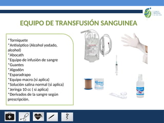 EQUIPO DE TRANSFUSIÓN SANGUINEA
*Torniquete
*Antiséptico (Alcohol yodado,
alcohol)
*Abocath
*Equipo de infusión de sangre
*Guantes
*Algodón
*Esparadrapo
*Equipo macro.(si aplica)
*Solución salina normal (si aplica)
*Jeringa 10 cc ( si aplica)
*Derivados de la sangre según
prescripción.
 