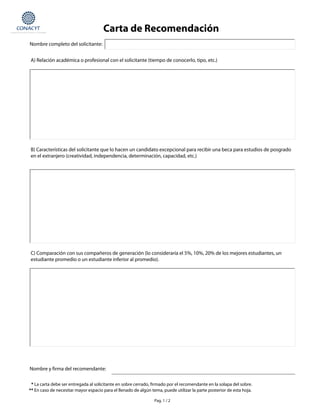 Nombre completo del solicitante:
A) Relación académica o profesional con el solicitante (tiempo de conocerlo, tipo, etc.)
* La carta debe ser entregada al solicitante en sobre cerrado, firmado por el recomendante en la solapa del sobre.
** En caso de necesitar mayor espacio para el llenado de algún tema, puede utilizar la parte posterior de esta hoja.
Pag. 1 / 2
B) Características del solicitante que lo hacen un candidato excepcional para recibir una beca para estudios de posgrado
en el extranjero (creatividad, independencia, determinación, capacidad, etc.)
C) Comparación con sus compañeros de generación (lo consideraría el 5%, 10%, 20% de los mejores estudiantes, un
estudiante promedio o un estudiante inferior al promedio).
Nombre y firma del recomendante:
Carta de Recomendación
12/02/07
 