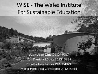 WISE	
  -­‐	
  The	
  Wales	
  Ins.tute
	
  
For	
  Sustainable	
  Educa.on
	
  

Juan José Díaz 201014987
Yuli Daniela López 201213895
Nicolás Rawitscher 201024074
María Fernanda Zambrano 201215444

 