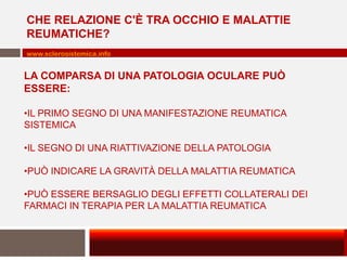 CHE RELAZIONE C'È TRA OCCHIO E MALATTIE
REUMATICHE?
www.sclerosistemica.info

LA COMPARSA DI UNA PATOLOGIA OCULARE PUÒ
ESSERE:
•IL PRIMO SEGNO DI UNA MANIFESTAZIONE REUMATICA
SISTEMICA
•IL SEGNO DI UNA RIATTIVAZIONE DELLA PATOLOGIA

•PUÒ INDICARE LA GRAVITÀ DELLA MALATTIA REUMATICA
•PUÒ ESSERE BERSAGLIO DEGLI EFFETTI COLLATERALI DEI
FARMACI IN TERAPIA PER LA MALATTIA REUMATICA

 