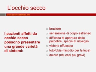 L’occhio secco
www.sclerosistemica.info



I pazienti affetti da
occhio secco
possono presentare
una grande varietà
di sintomi:










bruciore
sensazione di corpo estraneo
difficoltà di apertura delle
palpebre, specie al risveglio
visione offuscata
fotofobia (fastidio per la luce)
dolore (nei casi più gravi)

 