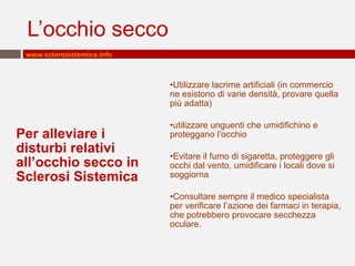 L’occhio secco
www.sclerosistemica.info

•Utilizzare lacrime artificiali (in commercio
ne esistono di varie densità, provare quella
più adatta)

Per alleviare i
disturbi relativi
all’occhio secco in
Sclerosi Sistemica

•utilizzare unguenti che umidifichino e
proteggano l’occhio

•Evitare il fumo di sigaretta, proteggere gli
occhi dal vento, umidificare i locali dove si
soggiorna
•Consultare sempre il medico specialista
per verificare l’azione dei farmaci in terapia,
che potrebbero provocare secchezza
oculare.

 