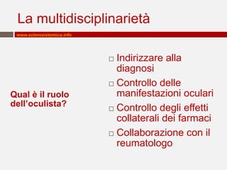 La multidisciplinarietà
www.sclerosistemica.info

Indirizzare alla
diagnosi
 Controllo delle
manifestazioni oculari
 Controllo degli effetti
collaterali dei farmaci
 Collaborazione con il
reumatologo


Qual è il ruolo
dell’oculista?

 