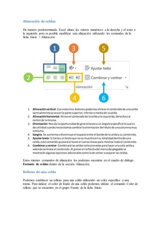 Alineación de celdas
De manera predeterminada Excel alinea los valores numéricos a la derecha y el texto a
la izquierda pero es posible modificar esta alineación utilizando los comandos de la
ficha Inicio > Alineación.

1. Alineación vertical: Con estos tres botones podemos alinear el contenido de una celda
verticalmente ya sea en la parte superior, inferior o media de la celda.
2. Alineación horizontal: Alinea el contenido de la celda a la izquierda, derecha o al
centro de la misma.
3. Orientación: Nos da la oportunidad de girar el texto a un ángulo específico lo cual es
de utilidad cuando necesitamos cambiar la orientación del título de una columna muy
estrecha.
4. Sangría: Se aumenta o disminuye el espacio entre el borde de la celda y su contenido.
5. Ajustar texto: Si tienes un texto que no se muestra en su totalidad dentro de una
celda, este comando ajustará el texto en varias líneas para mostrar todo el contenido.
6. Combinar y centrar: Combinará las celdas seleccionadas para hacer una sola celda y
además centrará el contenido. Al pulsar en la flecha del menú desplegable se
mostrarán algunas opciones adicionales como la de volver a separar las celdas.

Estos mismos comandos de alineación los podemos encontrar en el cuadro de diálogo
Formato de celdas dentro de la sección Alineación.

Relleno de una celda
Podemos establecer un relleno para una celda utilizando un color específico o una
trama. Para indicar el color de fondo de una celda podemos utilizar el comando Color de
relleno que se encuentra en el grupo Fuente de la ficha Inicio.

 