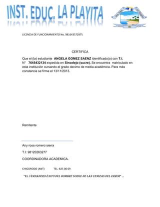 LICENCIA DE FUNCIONAMIENTO No. 981643572875
CHIGORODO (ANT) TEL: 825 06 09
“EL VERDADERO ÉXITO DEL HOMBRE SURGE DE LAS CENIZAS DEL ERROR” …
CERTIFICA
Que el (la) estudiante ANGELA GOMEZ SAENZ identificado(a) con T.I.
N° 7645432134 expedida en Sincelejo (sucre). Se encuentra matriculado en
esta institución cursando el grado decimo de media académica. Para más
constancia se firma el 13/11/2013.
Remitente
Any rosa romero sierra
T.I: 98120263277
COORDINADORA ACADEMICA.
 