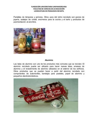 FUNDACIÓN UNIVERSITARIA UNIPANAERICANA
FACULTAD DE CIENCIAS DE LA EDUCACIÓN
LICENCIATURA EN PEDAGOGÍA INFANTIL
Pantallas de lámparas y jarrones. Otros usos del vidrio reciclado son granos de
joyería, azulejos de cristal, encimeros para la cocina y el baño y productos de
pavimentación al aire libre.
Aluminio
Las latas de aluminio son uno de los productos más comunes que se reciclan. El
aluminio reciclado puede ser utilizado para hacer nuevas latas, envases de
aluminio y el revestimiento de aluminio utilizados en el exterior de los edificios.
Otros productos que se pueden hacer a partir del aluminio reciclado son
componentes de automóviles, bandejas para pasteles, papel de aluminio y
pequeños electrodomésticos.
 