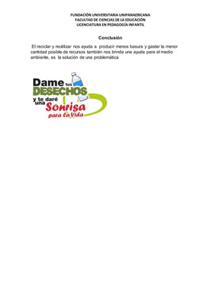 FUNDACIÓN UNIVERSITARIA UNIPANAERICANA
FACULTAD DE CIENCIAS DE LA EDUCACIÓN
LICENCIATURA EN PEDAGOGÍA INFANTIL
Conclusión
El reciclar y reutilizar nos ayuda a producir menos basura y gastar la menor
cantidad posible de recursos también nos brinda una ayuda para el medio
ambiente, es la solución de una problemática
 
