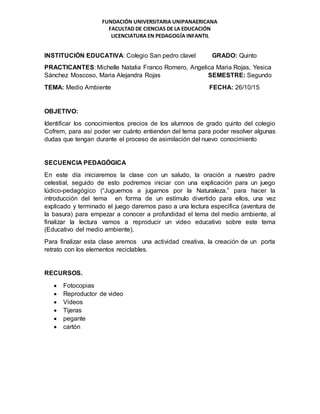 FUNDACIÓN UNIVERSITARIA UNIPANAERICANA
FACULTAD DE CIENCIAS DE LA EDUCACIÓN
LICENCIATURA EN PEDAGOGÍA INFANTIL
INSTITUCIÓN EDUCATIVA: Colegio San pedro clavel GRADO: Quinto
PRACTICANTES: Michelle Natalia Franco Romero, Angelica Maria Rojas, Yesica
Sánchez Moscoso, Maria Alejandra Rojas SEMESTRE: Segundo
TEMA: Medio Ambiente FECHA: 26/10/15
OBJETIVO:
Identificar los conocimientos precios de los alumnos de grado quinto del colegio
Cofrem, para así poder ver cuánto entienden del tema para poder resolver algunas
dudas que tengan durante el proceso de asimilación del nuevo conocimiento
SECUENCIA PEDAGÓGICA
En este día iniciaremos la clase con un saludo, la oración a nuestro padre
celestial, seguido de esto podremos iniciar con una explicación para un juego
lúdico-pedagógico (“Juguemos a jugarnos por la Naturaleza.” para hacer la
introducción del tema en forma de un estímulo divertido para ellos, una vez
explicado y terminado el juego daremos paso a una lectura especifica (aventura de
la basura) para empezar a conocer a profundidad el tema del medio ambiente, al
finalizar la lectura vamos a reproducir un video educativo sobre este tema
(Educativo del medio ambiente).
Para finalizar esta clase aremos una actividad creativa, la creación de un porta
retrato con los elementos reciclables.
RECURSOS.
 Fotocopias
 Reproductor de video
 Videos
 Tijeras
 pegante
 cartón
 