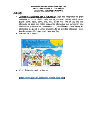 FUNDACIÓN UNIVERSITARIA UNIPANAERICANA
FACULTAD DE CIENCIAS DE LA EDUCACIÓN
LICENCIATURA EN PEDAGOGÍA INFANTIL
ANEXOS:
 Juguemos a jugarnos por la Naturaleza: juego los integrantes del grupo
sentados en ronda eligen cada uno un elemento natural (árbol, pasto,
pájaro, zorro, agua, tierra, aire, etc.). Cada niño dirá en voz alta qué
elemento es para que todos sepan los elementos que componen este
ecosistema. Con lana se irán conectando (“relacionando”) cada uno de los
elementos. Se podrá ir viendo gráficamente las distintas relaciones todos
los elementos están conectados unos con otros.
 aventura de la basura:
 Video (Educativo medio ambiente)
(https://www.youtube.com/watch?v=67r_h78CeRc)
 