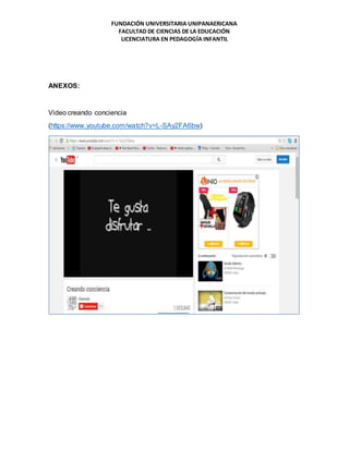FUNDACIÓN UNIVERSITARIA UNIPANAERICANA
FACULTAD DE CIENCIAS DE LA EDUCACIÓN
LICENCIATURA EN PEDAGOGÍA INFANTIL
ANEXOS:
Video creando conciencia
(https://www.youtube.com/watch?v=L-SAy2FA6bw)
 