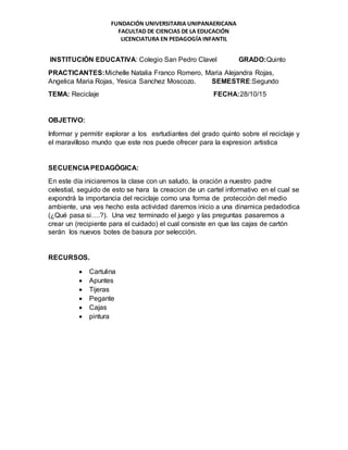 FUNDACIÓN UNIVERSITARIA UNIPANAERICANA
FACULTAD DE CIENCIAS DE LA EDUCACIÓN
LICENCIATURA EN PEDAGOGÍA INFANTIL
INSTITUCIÓN EDUCATIVA: Colegio San Pedro Clavel GRADO:Quinto
PRACTICANTES:Michelle Natalia Franco Romero, Maria Alejandra Rojas,
Angelica Maria Rojas, Yesica Sanchez Moscozo. SEMESTRE:Segundo
TEMA: Reciclaje FECHA:28/10/15
OBJETIVO:
Informar y permitir explorar a los esrtudiantes del grado quinto sobre el reciclaje y
el maravilloso mundo que este nos puede ofrecer para la expresion artistica
SECUENCIA PEDAGÓGICA:
En este día iniciaremos la clase con un saludo, la oración a nuestro padre
celestial, seguido de esto se hara la creacion de un cartel informativo en el cual se
expondrá la importancia del reciclaje como una forma de protección del medio
ambiente, una ves hecho esta actividad daremos inicio a una dinamica pedadodica
(¿Qué pasa si….?). Una vez terminado el juego y las preguntas pasaremos a
crear un (recipiente para el cuidado) el cual consiste en que las cajas de cartón
serán los nuevos botes de basura por selección.
RECURSOS.
 Cartulina
 Apuntes
 Tijeras
 Pegante
 Cajas
 pintura
 