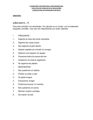 FUNDACIÓN UNIVERSITARIA UNIPANAERICANA
FACULTAD DE CIENCIAS DE LA EDUCACIÓN
LICENCIATURA EN PEDAGOGÍA INFANTIL
ANEXOS:
(¿Qué pasa si….?)
Para esta actividad los estudiantes. Se colocará en un círculo y se irá realizando
preguntas sencillas, a las que irán respondiendo por orden. Ejemplo:
• PREGUNTAS
1. Dejamos la radio del coche encendida
2. Dejamos las cosas sucias
3. Nos dejamos el grifo abierto
4. Quedan papeles por el suelo sin recoger
5. Dejamos una hoguera sin apagar
6. Pescamos todos los peces del mar
7. Acabamos con toda la vegetación
8. No regamos las plantas
• RESPUESTAS
1. Nos quedamos sin batería
2. Pierden su brillo y color
3. Se agota el agua
4. Ensuciamos el lugar
5. Podemos provocar un incendio
6. Nos quedamos sin peces
7. Morirían muchos animales
8. Se mueren de sed
 