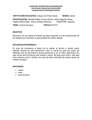 FUNDACIÓN UNIVERSITARIA UNIPANAERICANA
FACULTAD DE CIENCIAS DE LA EDUCACIÓN
LICENCIATURA EN PEDAGOGÍA INFANTIL
INSTITUCIÓN EDUCATIVA: Colegio San Pedro Clavel GRADO: Quinto
PRACTICANTES: Michelle Natalia Franco Romero, Maria Alejandra Rojas,
Angelica Maria Rojas, Yesica Sánchez Moscoso. SEMESTRE: Segundo
TEMA: Cuidado del agua FECHA:29/10/15
OBJETIVO:
Reconocer los que afecta el cuidado del agua ayudando a si al reconocimiento de
los peligros que amenazan al agua potable de nuestro planeta
SECUENCIA PEDAGÓGICA:
En este día iniciaremos la clase con un saludo, la oración a nuestro padre
celestial, seguido de esto pasaremos a leer un cuento (La gota que quería ser
diferente) una vez terminada la lectura pasaremos a ver un video relacionado con
este mismo tema (Proyecto final cuidado y ahorro del agua para niños) visto este
video daremos paso a realizar una sopa de letras buscando las piezas claves del
cuidado del agua.
RECURSOS:
 cuento
 video
 sopa de letras
 
