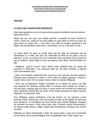 FUNDACIÓN UNIVERSITARIA UNIPANAERICANA
FACULTAD DE CIENCIAS DE LA EDUCACIÓN
LICENCIATURA EN PEDAGOGÍA INFANTIL
ANEXOS:
LA GOTA QUE QUERIA SER DIFERENTE:
(http://www.guiadelnino.com/ocio-para-ninos/cuentos-infantiles/6-cuentos-sobre-el-
agua-para-ninos)
Había una vez, una gota, que estaba aburrida y cansada de hacer siempre lo
mismo. Cada día, cuando el sol más brillaba, la gota subía en forma de vapor de
agua hacia su amiga nubi y allí, junto a sus miles de amigas, esperaba a que
bajaran las temperaturas para volver a descender a un río o de nuevo al mar.
La pobre gotita de agua se sentía igual que las miles de amiguitas que se
encontraban a su lado. Día tras día, observaba al resto de las gotas y eso la
deprimía. Un día, su amiga nubi la vio realmente triste, pensando en sus cosas en
vez de disfrutar cuando llegó la hora de lanzarse como lluvia. Decidió hablar con
ella.
- Brillagota, ¿qué te ocurre? Llevo varios ciclos viéndote triste, sin ganas de
ascender ni descender y me preocupa verte así. No estás contenta y saltarina
como normalmente eras.
- Nube, me encuentro realmente triste, porque no creo que sea una gota especial.
Siempre estoy haciendo lo mismo, o bien estoy en estado gaseoso o líquido o
cuando hace mucho frío me vuelvo nieve o hielo, le contestó Brillagota.
- ¡Pero eso es fantástico! Puedes convertirte en un montón de cosas y por ello
eres especial. No deberías sentirte triste. Yo siempre estoy volando de un lado a
otro del cielo y apenas bajó a la tierra y mucho menos me convierto en muñeco de
nieve. Deberías sentirte feliz por poder correr tantas aventuras de tantas maneras
diferentes, le interrumpió Nubi.
Pero Brillagota seguía sintiéndose como las demás, sin ser especial y pasó
semanas tristes observando cómo era igualita al resto de las gotitas de lluvia que
tenía alrededor. Un maravilloso día, todo cambió para nuestra Brillagota. Después
de ascender de nuevo a Nubi como cada ciclo, el tiempo cambió bruscamente y
sin apenas darle tiempo a llegar, bajaron las temperaturas. Comenzó una enorme
tormenta.
Brillagota se agarró fuertemente a Nubi. No quería volver a caer pero la tormenta
era tan fuerte que la pobre Brillagota casi no aguantaba más. Justo cuando sus
 