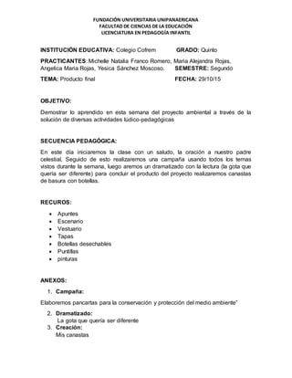 FUNDACIÓN UNIVERSITARIA UNIPANAERICANA
FACULTAD DE CIENCIAS DE LA EDUCACIÓN
LICENCIATURA EN PEDAGOGÍA INFANTIL
INSTITUCIÓN EDUCATIVA: Colegio Cofrem GRADO: Quinto
PRACTICANTES: Michelle Natalia Franco Romero, Maria Alejandra Rojas,
Angelica Maria Rojas, Yesica Sánchez Moscoso. SEMESTRE: Segundo
TEMA: Producto final FECHA: 29/10/15
OBJETIVO:
Demostrar lo aprendido en esta semana del proyecto ambiental a través de la
solución de diversas actividades lúdico-pedagógicas
SECUENCIA PEDAGÓGICA:
En este día iniciaremos la clase con un saludo, la oración a nuestro padre
celestial, Seguido de esto realizaremos una campaña usando todos los temas
vistos durante la semana, luego aremos un dramatizado con la lectura (la gota que
quería ser diferente) para concluir el producto del proyecto realizaremos canastas
de basura con botellas.
RECUROS:
 Apuntes
 Escenario
 Vestuario
 Tapas
 Botellas desechables
 Puntillas
 pinturas
ANEXOS:
1. Campaña:
Elaboremos pancartas para la conservación y protección del medio ambiente”
2. Dramatizado:
La gota que quería ser diferente
3. Creación:
Mis canastas
 