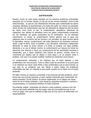 FUNDACIÓN UNIVERSITARIA UNIPANAERICANA
FACULTAD DE CIENCIAS DE LA EDUCACIÓN
LICENCIATURA EN PEDAGOGÍA INFANTIL
JUSTIFICACIÓN
Nuestro mundo se está viendo afectado por los diversos problemas ambientales
causados por el hombre debido al mal uso de los recurso naturales, como la tala
indiscriminada, la cual sin una reforestación eficiente para contrarrestar los daños
causados afectada la biodiversidad y la aridez del suelo; así mismo se presentan
varios formas de contaminación que han ido afectando la calidad de vida de todos
los seres vivos como lo son: la contaminación atmosférica (liberación de
sustancias que afectan la atmósfera como los gases contaminantes producidos
por las industrias, los gases producidos por la combustión de los vehículos
automotores, el smog), la contaminación hídrica (genera que el agua sea
peligrosa para el consumo del ser humano y de animales, de igual manera afecta
la agricultura, pesca), contaminación del suelo (liberación de productos químicos
sobre y bajo la tierra, como el petróleo y sus derivados, herbicidas y plaguicidas
afectando la salud de forma directa y al entrar al contacto con agua potable,
afectando a su vez el hábitat marino), la contaminación por basura son todos los
desechos que votamos a diario por consecuencia de las actividades humanas e
industriales, que a mayor población más basura se genera, muchas veces se
incrementa por objetos que se utilizan a corto plazo y no se pueden volver a
reutilizar y los que si se pueden reutilizar también los desechan como basura.
La contaminación ambiental y los métodos que se están tratando a esta
problemática son muy escasos, todo se debe a que las personas no se preocupan
ni se interesan por hacer nada frente a esta problemática que se está viviendo, ya
que este es un problema que nos afecta a todos; pasan los problemas
ambientales por alto, sin importar lo que pueda suceder en un futuro con el medio
ambiente.
Por tales motivos se requiere concientizar a las personas de este problema, de tal
forma que sus acciones generan un gran impacto ambiental para contrarrestar los
daños causados. De tal manera se quiere implementar en el colegio una nueva
visión de ver el medio ambiente, y que desde los pequeños empiecen a cambiar y
comprometerse a ir cambiando también el medio ambiente.
Se pretende realizar propuestas de solución a este problema, porque a raíz del
mal uso del medio ambiente hoy día surgen este tipo de problemas que no son
como un juego, sino que en realidad es algo que es muy serio y se debe tratar con
responsabilidad.
 