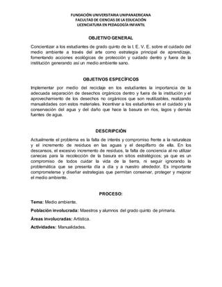 FUNDACIÓN UNIVERSITARIA UNIPANAERICANA
FACULTAD DE CIENCIAS DE LA EDUCACIÓN
LICENCIATURA EN PEDAGOGÍA INFANTIL
OBJETIVO GENERAL
Concientizar a los estudiantes de grado quinto de la I. E. V. E. sobre el cuidado del
medio ambiente a través del arte como estrategia principal de aprendizaje,
fomentando acciones ecológicas de protección y cuidado dentro y fuera de la
institución generando así un medio ambiente sano.
OBJETIVOS ESPECÍFICOS
Implementar por medio del reciclaje en los estudiantes la importancia de la
adecuada separación de desechos orgánicos dentro y fuera de la institución y el
aprovechamiento de los desechos no orgánicos que son reutilizables, realizando
manualidades con estos materiales. Incentivar a los estudiantes en el cuidado y la
conservación del agua y del daño que hace la basura en ríos, lagos y demás
fuentes de agua.
DESCRIPCIÓN
Actualmente el problema es la falta de interés y compromiso frente a la naturaleza
y el incremento de residuos en las aguas y el despilfarro de ella. En los
descansos, el excesivo incremento de residuos, la falta de conciencia al no utilizar
canecas para la recolección de la basura en sitios estratégicos; ya que es un
compromiso de todos cuidar la vida de la tierra, ni seguir ignorando la
problemática que se presenta día a día y a nuestro alrededor. Es importante
comprometerse y diseñar estrategias que permitan conservar, proteger y mejorar
el medio ambiente.
PROCESO:
Tema: Medio ambiente.
Población involucrada: Maestros y alumnos del grado quinto de primaria.
Áreas involucradas: Artística.
Actividades: Manualidades.
 