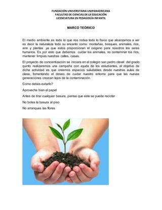 FUNDACIÓN UNIVERSITARIA UNIPANAERICANA
FACULTAD DE CIENCIAS DE LA EDUCACIÓN
LICENCIATURA EN PEDAGOGÍA INFANTIL
MARCO TEÓRICO
El medio ambiente es todo lo que nos rodea todo lo físico que alcanzamos a ver
es decir la naturaleza todo su encanto como: montañas, bosques, animales, ríos,
aire y plantas ,ya que estos proporcionan el oxígeno para nosotros los seres
humanos. Es por esto que debemos cuidar los animales, no contaminar los ríos,
mantener limpias nuestras calles, casas.
El proyecto de concientización se iniciara en el colegio san pedro clavel del grado
quinto realizaremos una campaña con ayuda de los estudiantes, el objetivo de
dicha actividad es que creemos espacios saludables desde nuestras aulas de
clase, fomentando el deseo de cuidar nuestro entorno para que las nuevas
generaciones crezcan lejos de la contaminación.
Como debes evitarlo?
Aprovecha bien el papel
Antes de tirar cualquier basura, piensa que este se puede reciclar
No botes la basura al piso
No arranques las flores
 