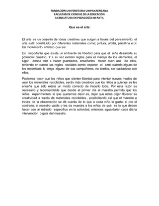 FUNDACIÓN UNIVERSITARIA UNIPANAERICANA
FACULTAD DE CIENCIAS DE LA EDUCACIÓN
LICENCIATURA EN PEDAGOGÍA INFANTIL
Que es el arte:
El arte es un conjunto de ideas creativas que surgen a través del pensamiento, el
arte está constituido por diferentes materiales como; pintura, arcilla, plastilina e.t.c
Un movimiento artístico que sur
Es importante que exista un ambiente de libertad para que el niño desarrolle su
potencial creativo. Y a su vez existan reglas para el manejo de los elementos, el
lugar donde van a hacer guardados, enseñarles hacer buen uso de ellos,
teniendo en cuenta las reglas sociales como; esperar el turno cuando alguno de
los materiales lo tenga alguno de sus compañeros, no tirarlos, ser cuidadoso con
ellos.
Podemos decir que los niños que sienten libertad para intentar nuevos modos de
usar los materiales reciclables, serán más creativos que los niños a quienes se les
enseña que sólo existe un modo correcto de hacerlo todo. Por esta razón es
necesario y recomendable que desde el primer día el maestro permita que los
niños experimenten, lo que queremos decir es, dejar que éstos dejen florecer su
creatividad a través de materiales reciclables , posibilitando así que el maestro a
través de la observación se dé cuenta de lo que a cada niño le gusta; si por el
contrario, el maestro vacila o les da muestra a los niños de qué es lo que deben
hacer con un método especifico en la actividad, entonces aguardarán cada día la
intervención o guía del maestro.
 