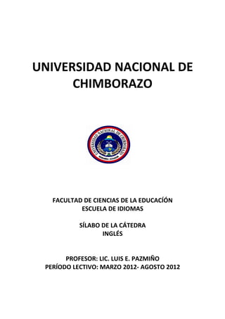UNIVERSIDAD NACIONAL DE
      CHIMBORAZO




   FACULTAD DE CIENCIAS DE LA EDUCACÍÓN
           ESCUELA DE IDIOMAS

           SÍLABO DE LA CÁTEDRA
                  INGLÉS


       PROFESOR: LIC. LUIS E. PAZMIÑO
 PERÍODO LECTIVO: MARZO 2012- AGOSTO 2012
 