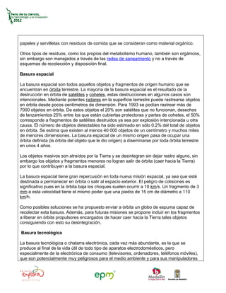 papeles y servilletas con residuos de comida que se consideran como material orgánico.

Otros tipos de residuos, como los propios del metabolismo humano, también son orgánicos,
sin embargo son manejados a través de las redes de saneamiento y no a través de
esquemas de recolección y disposición final.

Basura espacial

La basura espacial son todos aquellos objetos y fragmentos de origen humano que se
encuentran en órbita terrestre. La mayoría de la basura espacial es el resultado de la
destrucción en órbita de satélites y cohetes, estas destrucciones en algunos casos son
intencionales. Mediante potentes radares en la superficie terrestre puede rastrearse objetos
en órbita desde pocos centímetros de dimensión. Para 1993 se podían rastrear más de
7000 objetos en órbita. De estos objetos el 20% son satélites que no funcionan, desechos
de lanzamientos 25% entre los que están cubiertas protectoras y partes de cohetes, el 50%
corresponde a fragmentos de satélites destruidos ya sea por explosión intencionada u otra
causa. El número de objetos detectables ha sido estimado en sólo 0.2% del total de objetos
en órbita. Se estima que existen al menos 40 000 objetos de un centímetro y muchos miles
de menores dimensiones. La basura espacial de un mismo origen pasa de ocupar una
órbita definida (la órbita del objeto que le dio origen) a diseminarse por toda órbita terrestre
en unos 4 años.

Los objetos masivos son atraídos por la Tierra y se desintegran sin dejar rastro alguno, sin
embargo los objetos y fragmentos menores no logran salir de órbita (caer hacia la Tierra)
por lo que contribuyen a la basura espacial.

La basura espacial tiene gran repercusión en toda nueva misión espacial, ya sea que esté
destinada a permanecer en órbita o salir al espacio exterior. El peligro de colisiones es
significativo pues en la órbita baja los choques suelen ocurrir a 10 km/s. Un fragmento de 3
mm a esta velocidad tiene el mismo poder que una piedra de 15 cm de diámetro a 110
km/h.

Como posibles soluciones se ha propuesto enviar a órbita un globo de espuma capaz de
recolectar esta basura. Además, para futuras misiones se propone incluir en los fragmentos
a liberar en órbita propulsores encargados de hacer caer hacia la Tierra tales objetos
consiguiendo con esto su desintegración.

Basura tecnológica

La basura tecnológica o chatarra electrónica, cada vez más abundante, es la que se
produce al final de la vida útil de todo tipo de aparatos electrodomésticos, pero
especialmente de la electrónica de consumo (televisores, ordenadores, teléfonos móviles),
que son potencialmente muy peligrosos para el medio ambiente y para sus manipuladores
 