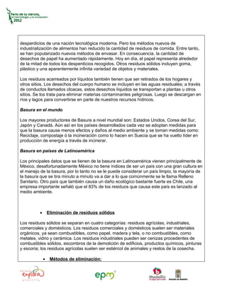 desperdicios de una nación tecnológica moderna. Pero los métodos nuevos de
industrialización de alimentos han reducido la cantidad de residuos de comida. Entre tanto,
se han popularizado nuevos métodos de envasar. En consecuencia, la cantidad de
desechos de papel ha aumentado rápidamente. Hoy en día, el papel representa alrededor
de la mitad de todos los desperdicios recogidos. Otros residuos sólidos incluyen goma,
plástico y una aparentemente infinita variedad de objetos y materiales.

Los residuos acarreados por líquidos también tienen que ser retirados de los hogares y
otros sitios. Los desechos del cuerpo humano se incluyen en las aguas residuales; a través
de conductos llamados cloacas, estos desechos líquidos se transportan a plantas u otros
sitios. Se los trata para eliminar materias contaminantes peligrosas. Luego se descargan en
ríos y lagos para convertirse en parte de nuestros recursos hídricos.

Basura en el mundo

Los mayores productores de Basura a nivel mundial son: Estados Unidos, Corea del Sur,
Japón y Canadá. Aún así en los países desarrollados cada vez se adoptan medidas para
que la basura cause menos efectos y daños al medio ambiente y se toman medidas como:
Reciclaje, compostaje ó la incineración como lo hacen en Suecia que se ha vuelto líder en
producción de energía a través de incinerar.

Basura en países de Latinoamérica

Los principales datos que se tienen de la basura en Latinoamérica vienen principalmente de
México, desafortunadamente México no tiene índices de ser un país con una gran cultura en
el manejo de la basura, por lo tanto no se le puede considerar un país limpio, la mayoría de
la basura que se tira minuto a minuto va a dar a lo que comúnmente se le llama Relleno
Sanitario. Otro país que también causa un daño ecológico bastante fuerte es Chile, una
empresa importante señaló que el 83% de los residuos que causa este país es lanzado al
medio ambiente.



          •       Eliminación de residuos sólidos

Los residuos sólidos se separan en cuatro categorías: residuos agrícolas, industriales,
comerciales y domésticos. Los residuos comerciales y domésticos suelen ser materiales
orgánicos, ya sean combustibles, como papel, madera y tela, o no combustibles, como
metales, vidrio y cerámica. Los residuos industriales pueden ser cenizas procedentes de
combustibles sólidos, escombros de la demolición de edificios, productos químicos, pinturas
y escoria; los residuos agrícolas suelen ser estiércol de animales y restos de la cosecha.

              •    Métodos de eliminación:
 