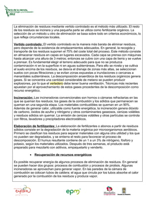 La eliminación de residuos mediante vertido controlado es el método más utilizado. El resto
de los residuos se incinera y una pequeña parte se utiliza como fertilizante orgánico. La
selección de un método u otro de eliminación se basa sobre todo en criterios económicos, lo
que refleja circunstancias locales.

Vertido controlado: El vertido controlado es la manera más barata de eliminar residuos,
pero depende de la existencia de emplazamientos adecuados. En general, la recogida y
transporte de los residuos suponen el 75% del coste total del proceso. Este método consiste
en almacenar residuos en capas en lugares excavados. Cada capa se prensa con máquinas
hasta alcanzar una altura de 3 metros; entonces se cubre con una capa de tierra y se vuelve
a prensar. Es fundamental elegir el terreno adecuado para que no se produzca
contaminación ni en la superficie ni en aguas subterráneas. Para ello se nivela y se cultiva
el suelo encima de los residuos, se desvía el drenaje de zonas más altas, se seleccionan
suelos con pocas filtraciones y se evitan zonas expuestas a inundaciones o cercanas a
manantiales subterráneos. La descomposición anaeróbica de los residuos orgánicos genera
gases. Si se concentra una cantidad considerable de metano se pueden producir
explosiones, por lo que el vertedero debe tener buena ventilación. Técnicas más recientes
apuestan por el aprovechamiento de estos gases procedentes de la descomposición como
recurso energético.

Incineración: Las incineradoras convencionales son hornos o cámaras refractarias en las
que se queman los residuos; los gases de la combustión y los sólidos que permanecen se
queman en una segunda etapa. Los materiales combustibles se queman en un 90%.
Además de generar calor, utilizable como fuente energética, la incineración genera dióxido
de carbono, óxidos de azufre y nitrógeno y otros contaminantes gaseosos, cenizas volátiles
y residuos sólidos sin quemar. La emisión de cenizas volátiles y otras partículas se controla
con filtros, lavadores y precipitadores electrostáticos.

Elaboración de fertilizantes: La elaboración de fertilizantes o abonos a partir de residuos
sólidos consiste en la degradación de la materia orgánica por microorganismos aeróbicos.
Primero se clasifican los residuos para separar materiales con alguna otra utilidad y los que
no pueden ser degradados, y se entierra el resto para favorecer el proceso de
descomposición. El humus resultante contiene de un 1 a un 3% de nitrógeno, fósforo y
potasio, según los materiales utilizados. Después de tres semanas, el producto está
preparado para mezclarlo con aditivos, empaquetarlo y venderlo.

           •   Recuperación de recursos energéticos

Es posible recuperar energía de algunos procesos de eliminación de residuos. En general
se pueden hacer dos grupos: procesos de combustión y procesos de pirolisis. Algunas
incineradoras se aprovechan para generar vapor. En las paredes de la cámara de
combustión se colocan tubos de caldera; el agua que circula por los tubos absorbe el calor
generado por la combustión de los residuos y produce vapor.
 