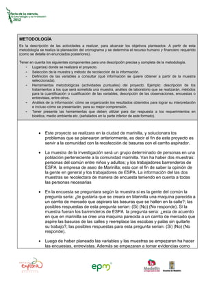 METODOLOGÍA
Es la descripción de las actividades a realizar, para alcanzar los objetivos planteados. A partir de esta
metodología se realiza la planeación del cronograma y se determina el recurso humano y financiero requerido
(como se detalla en enunciados posteriores).

Tener en cuenta los siguientes componentes para una descripción precisa y completa de la metodología.
   - Lugar(es) donde se realizará el proyecto.
   - Selección de la muestra y método de recolección de la información.
   - Definición de las variables a consultar (qué información se quiere obtener a partir de la muestra
       seleccionada).
   - Herramientas metodológicas (actividades puntuales) del proyecto. Ejemplo: descripción de los
       tratamientos a los que será sometida una muestra, análisis de laboratorio que se realizarán, métodos
       para la cuantificación o cualificación de las variables, descripción de las observaciones, encuestas o
       entrevistas, entre otros.
   - Análisis de la información: cómo se organizarán los resultados obtenidos para lograr su interpretación
       e incluso cómo se presentarán, para su mejor comprensión.
   - Tener presente las herramientas que deben utilizar para dar respuesta a los requerimientos en
       bioética, medio ambiente etc. (señalados en la parte inferior de este formato).



           •   Este proyecto se realizara en la ciudad de marinilla, y solucionara los
               problemas que se planearon anteriormente, es decir el fin de este proyecto es
               servir a la comunidad con la recolección de basuras con el carrito aspirador.

           •   La muestra de la investigación será un grupo determinado de personas en una
               población perteneciente a la comunidad marinilla. Van ha haber dos muestras:
               personas del común entre niños y adultos; y los trabajadores barrenderos de
               ESPA la empresa de aseo de Marinilla; esto con el fin de saber la opinión de
               la gente en general y los trabajadores de ESPA. La información del las dos
               muestras se recolectara de manera de encuesta teniendo en cuenta a todas
               las personas necesarias

           •   En la encuesta se preguntara según la muestra si es la gente del común la
               pregunta seria: ¿le gustaría que se creara en Marinilla una maquina parecida a
               un carrito de mercado que aspirara las basuras que se hallen en la calle?; las
               posibles respuestas de esta pregunta serian: (Si) (No) (No responde). Si la
               muestra fueran los barrenderos de ESPA la pregunta seria: ¿esta de acuerdo
               en que en marinilla se cree una maquina parecida a un carrito de mercado que
               aspire las basuras de las calles y reemplace las escobas y palas sin quitarle
               su trabajo?; las posibles respuestas para esta pregunta serian: (Si) (No) (No
               responde).

           •   Luego de haber planeado las variables y las muestras se empezaran ha hacer
               las encuestas, entrevistas. Además se empezaran a tomar evidencias como
 