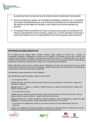 buscando primero los recursos que se utilizaran para la elaboración del proyecto

     •     Que se construya en equipo con conceptos tecnológicos, prácticos, etc. un proyecto
           que mejore la problemática que vive la ciudad de marinilla con la contaminación de
           las basuras en las calles de marinilla y cuyo nombre es el carrito aspirador de
           basuras.

     •     El resultado final es presentar a la Feria un proyecto que ayude a la recolección de
           basuras reemplazando así las escobas y palas por un carrito aspirador de basuras y
           esperando también que a los organizadores de la feria les guste nuestro proyecto




REFERENCIAS BIBLIOGRÁFICAS
Es un listado de las fuentes (libros, revistas, cartillas, videos, páginas de interne etc…) citadas y/o
consultadas. Mediante la bibliografía se busca dar los créditos a los autores de una obra y permitir que
cualquier persona tenga la información suficiente para encontrar la fuente. Es importante tener en cuenta la
validez de las referencias consultadas, especialmente para el caso de las consultas en internet. Debe tratarse
de autores, instituciones, bases de datos o afines, con un reconocimiento académico.

Existen diferentes normas para la escritura de una bibliografía. En este caso recomendamos el uso de las
normas APA (Asociación Americana de Psicología), usadas ampliamente por asociaciones de profesionales,
universidades y ferias de las ciencias mundialmente.

Las referencias deben escribirse en orden alfabético.

Aquí presentamos algunos ejemplos, según el tipo de fuente:

 −       En el caso de un libro:
     Apellido del autor, Inicial del nombre del autor. (Año en que fue publicado). Título del libro. Lugar de la
     publicación: Editorial.
     Ejemplo: Brown, T., LeMay, Jr., Bursten, B. (2004). Química. La ciencia central (9ª edición). México: Ed.
     Pearson, Prentice-Hall.
 −       En el caso de una revista:
     Apellido del autor, Inicial del nombre del autor. (Año). Título del artículo. Nombre de la revista, volumen:
     página donde comienza el artículo – página donde termina el artículo.
     Ejemplo: Martínez, M. C. (2004). Colectivos y redes de maestros: campo constituyente de sujetos de saber
     pedagógico y de acción política. Revista Colombiana de Educación, 34: 109-128.
 −       En el caso de una página web, donde no se conoce el autor de un texto determinado, pero sí la
         institución:
     Instituto de Investigación de Recursos Biológicos Alexander von Humboldt (2011). Colombia en el mundo.
     Posición en cuanto a biodiversidad. Extraído el 12 de marzo de 2012 de:
 